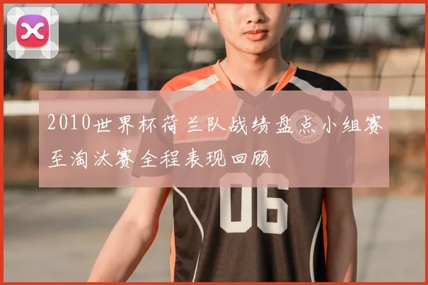 2010世界杯荷兰队战绩盘点小组赛至淘汰赛全程表现回顾
